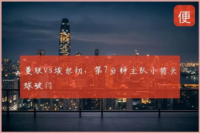 曼联vs埃尔切，第7分钟主队小将头球破门